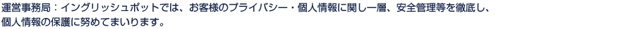 運営事務局：イングリッシュポットでは、お客様のプライバシー・個人情報に関し一層、安全管理等を徹底し、個人情報の保護に努めてまいります。