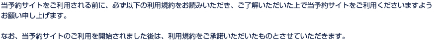 当予約サイトをご利用される前に、必ず以下の利用規約をお読みいただき、ご了解いただいた上で当予約サイトをご利用くださいますようお願い申し上げます。なお、当予約サイトのご利用を開始されました後は、利用規約をご承諾いただいたものとさせていただきます。